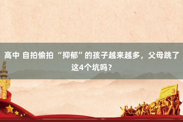 高中 自拍偷拍 “抑郁”的孩子越来越多，父母跳了这4个坑吗？