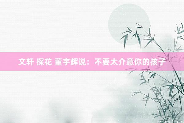 文轩 探花 董宇辉说：不要太介意你的孩子