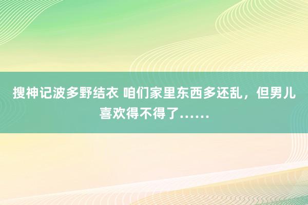 搜神记波多野结衣 咱们家里东西多还乱，但男儿喜欢得不得了……