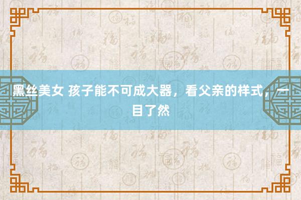 黑丝美女 孩子能不可成大器，看父亲的样式，一目了然