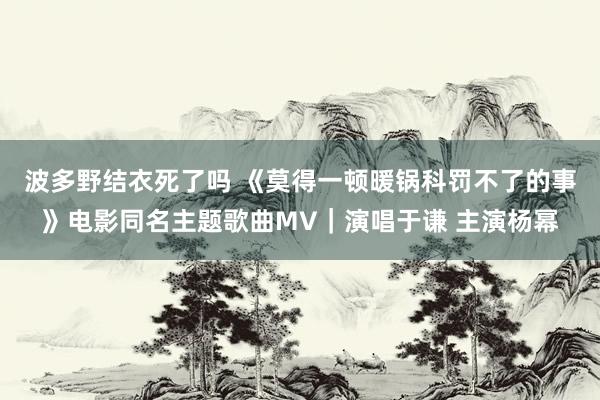 波多野结衣死了吗 《莫得一顿暖锅科罚不了的事》电影同名主题歌曲MV｜演唱于谦 主演杨幂