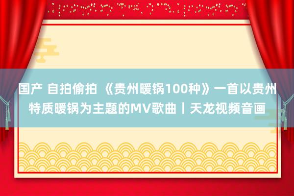国产 自拍偷拍 《贵州暖锅100种》一首以贵州特质暖锅为主题的MV歌曲丨天龙视频音画