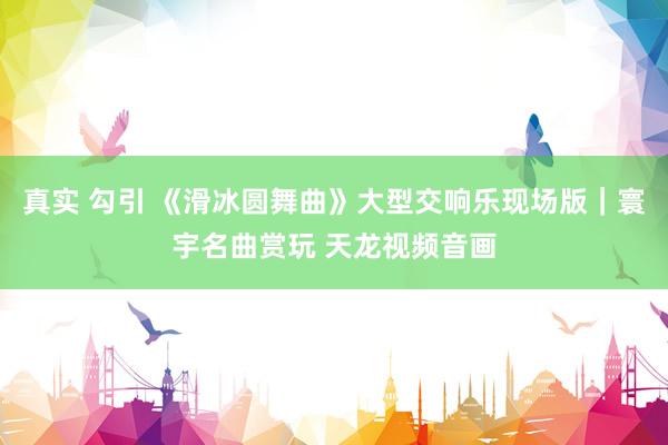 真实 勾引 《滑冰圆舞曲》大型交响乐现场版｜寰宇名曲赏玩 天龙视频音画