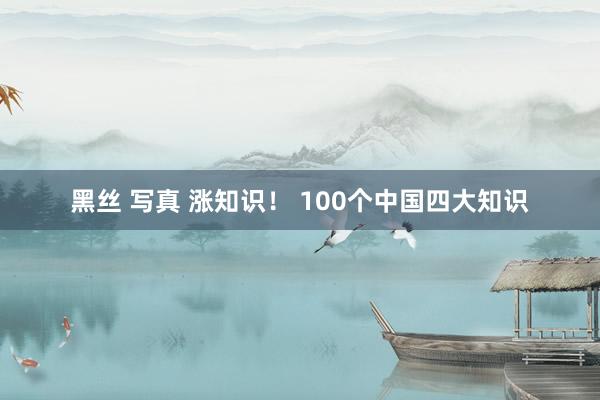 黑丝 写真 涨知识！ 100个中国四大知识