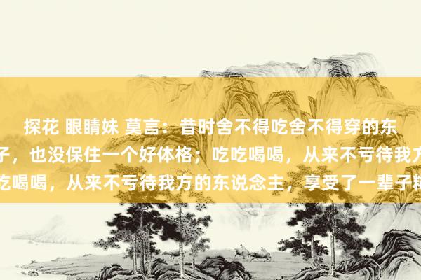 探花 眼睛妹 莫言：昔时舍不得吃舍不得穿的东说念主，抠抠搜搜一辈子，也没保住一个好体格；吃吃喝喝，从来不亏待我方的东说念主，享受了一辈子糊口