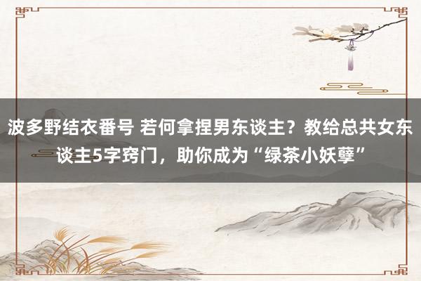 波多野结衣番号 若何拿捏男东谈主？教给总共女东谈主5字窍门，助你成为“绿茶小妖孽”