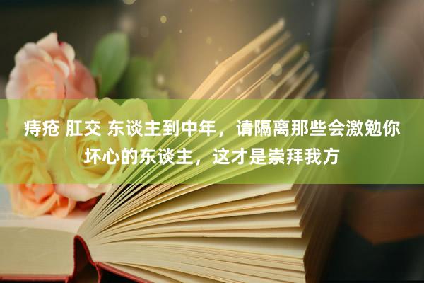 痔疮 肛交 东谈主到中年，请隔离那些会激勉你坏心的东谈主，这才是崇拜我方