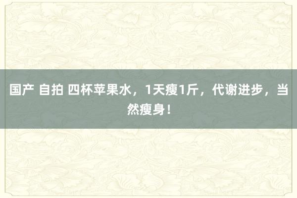 国产 自拍 四杯苹果水，1天瘦1斤，代谢进步，当然瘦身！