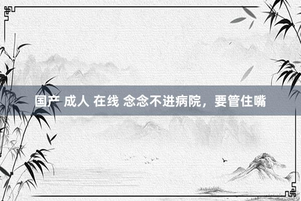 国产 成人 在线 念念不进病院,要管住嘴
