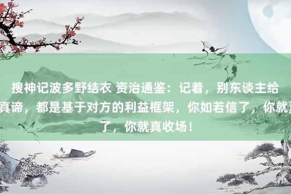 搜神记波多野结衣 资治通鉴：记着，别东谈主给你讲的真谛，都是基于对方的利益框架，你如若信了，你就真收场！