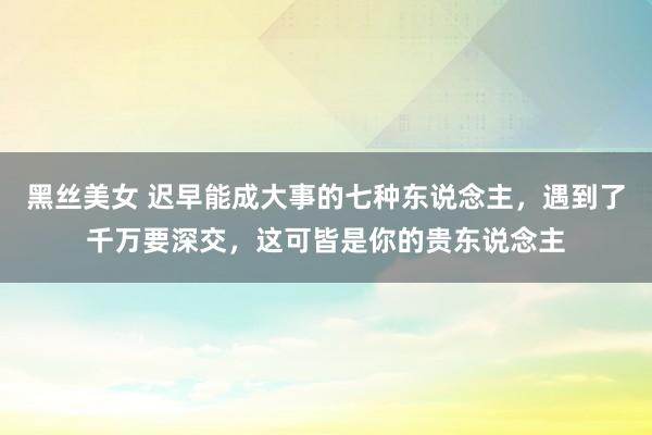 黑丝美女 迟早能成大事的七种东说念主，遇到了千万要深交，这可皆是你的贵东说念主