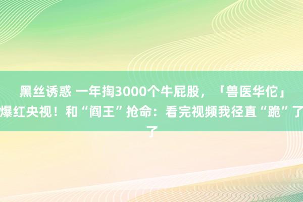 黑丝诱惑 一年掏3000个牛屁股，「兽医华佗」爆红央视！和“阎王”抢命：看完视频我径直“跪”了