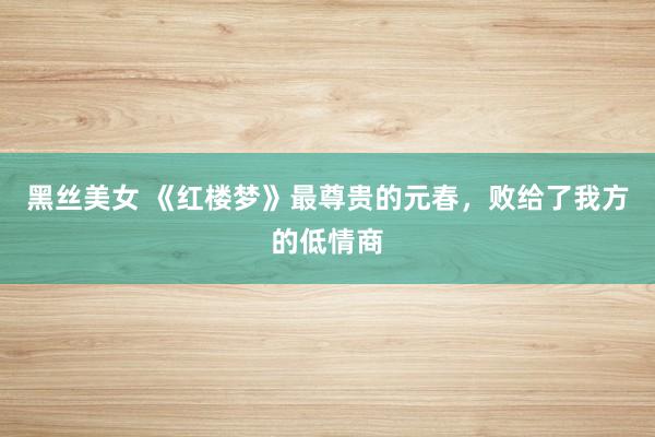 黑丝美女 《红楼梦》最尊贵的元春，败给了我方的低情商